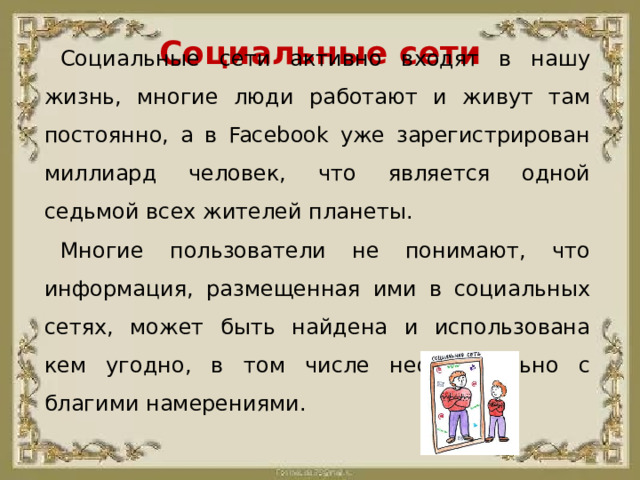 Социальные сети Социальные сети активно входят в нашу жизнь, многие люди работают и живут там постоянно, а в Facebook уже зарегистрирован миллиард человек, что является одной седьмой всех жителей планеты. Многие пользователи не понимают, что информация, размещенная ими в социальных сетях, может быть найдена и использована кем угодно, в том числе необязательно с благими намерениями.