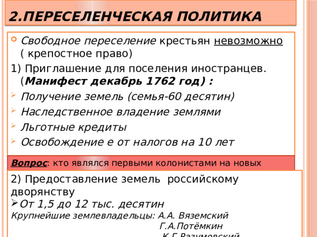 2.Переселенческая политика Свободное переселение крестьян невозможно ( крепостное право) 1) Приглашение для поселения иностранцев. ( Манифест декабрь 1762 год) : Получение земель (семья-60 десятин) Наследственное владение землями Льготные кредиты Освобождение е от налогов на 10 лет   Вопрос : кто являлся первыми колонистами на новых землях? 2) Предоставление земель российскому дворянству От 1,5 до 12 тыс. десятин Крупнейшие землевладельцы: А.А. Вяземский  Г.А.Потёмкин  К.Г.Разумовский