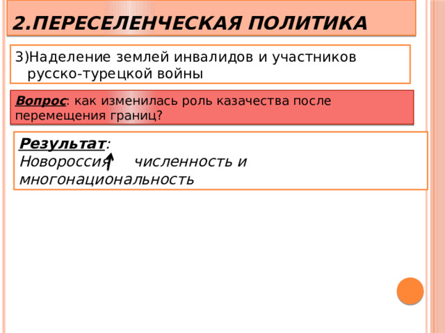 2.Переселенческая политика 3)Наделение землей инвалидов и участников русско-турецкой войны  Вопрос : как изменилась роль казачества после перемещения границ? Результат : Новороссия численность и многонациональность