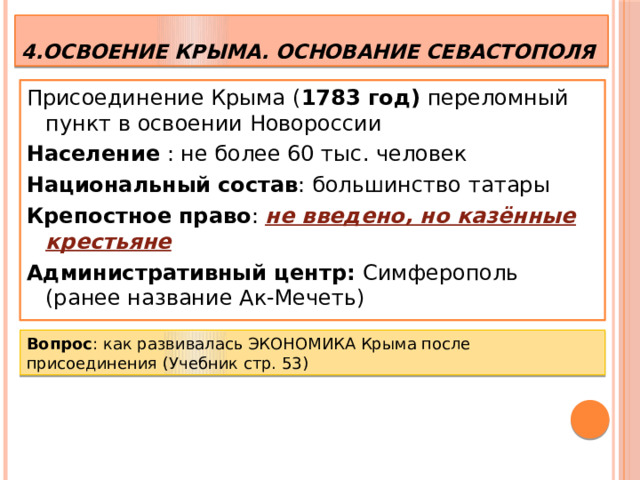 4.Освоение Крыма. Основание Севастополя Присоединение Крыма ( 1783 год) переломный пункт в освоении Новороссии Население : не более 60 тыс. человек Национальный  состав : большинство татары Крепостное  право : не введено, но казённые крестьяне Административный центр: Симферополь (ранее название Ак-Мечеть)  Вопрос : как развивалась ЭКОНОМИКА Крыма после присоединения (Учебник стр. 53)