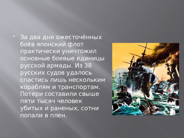 За два дня ожесточённых боёв японский флот практически уничтожил основные боевые единицы русской армады. Из 38 русских судов удалось спастись лишь нескольким кораблям и транспортам. Потери составили свыше пяти тысяч человек убитых и раненых, сотни попали в плен.