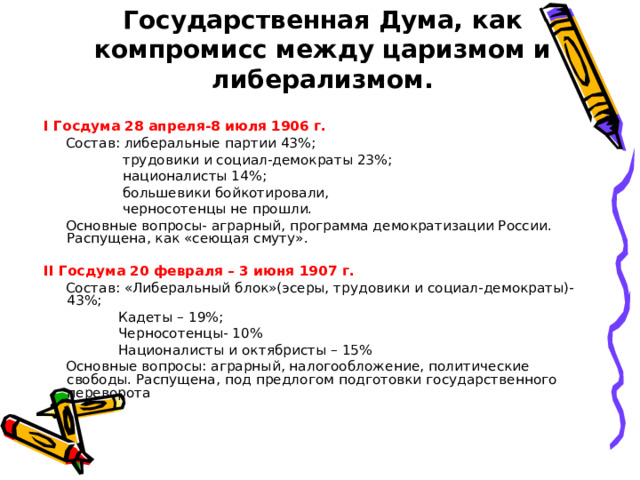 Государственная Дума, как компромисс между царизмом и либерализмом. I Госдума 28 апреля-8 июля 1906 г.  Состав: либеральные партии 43%;  трудовики и социал-демократы 23%;  националисты 14%;  большевики бойкотировали,  черносотенцы не прошли.  Основные вопросы- аграрный, программа демократизации России. Распущена, как «сеющая смуту». II Госдума 20 февраля – 3 июня 1907 г.  Состав: «Либеральный блок»(эсеры, трудовики и социал-демократы)-43%;  Кадеты – 19%;  Черносотенцы- 10%  Националисты и октябристы – 15%  Основные вопросы: аграрный, налогообложение, политические свободы. Распущена, под предлогом подготовки государственного переворота
