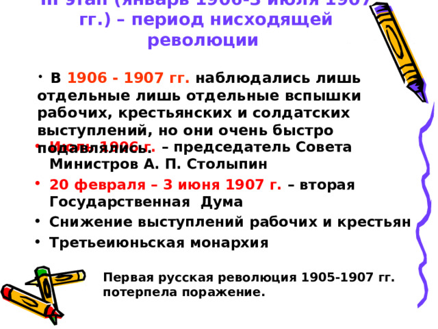 III этап (январь 1906-3 июля 1907 гг.) – период нисходящей революции  В 1906 - 1907 гг. наблюдались лишь отдельные лишь отдельные вспышки рабочих, крестьянских и солдатских выступлений, но они очень быстро подавлялись. Июль 1906 г. – председатель Совета Министров А. П. Столыпин 20 февраля – 3 июня 1907 г. – вторая Государственная Дума Снижение выступлений рабочих и крестьян Третьеиюньская монархия  Первая русская революция 1905-1907 гг. потерпела поражение.