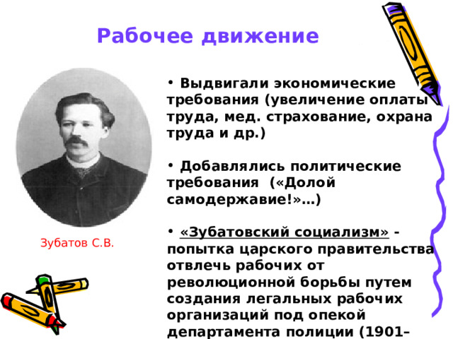 Рабочее движение  Выдвигали экономические требования (увеличение оплаты труда, мед. страхование, охрана труда и др.)   Добавлялись политические требования («Долой самодержавие!»…)   «Зубатовский социализм» - попытка царского правительства отвлечь рабочих от революционной борьбы путем создания легальных рабочих организаций под опекой департамента полиции (1901–1903) по инициативе начальника московского охранного отделения С. В. Зубатова Зубатов С.В.