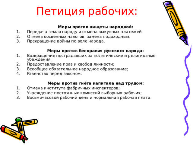 Петиция рабочих: Меры против нищеты народной: Передача земли народу и отмена выкупных платежей; Отмена косвенных налогов, замена подоходным; Прекращение войны по воле народа. Меры против бесправия русского народа: Возвращение пострадавших за политические и религиозные убеждения; Предоставление прав и свобод личности; Всеобщее обязательное народное образование; Равенство перед законом. Меры против гнёта капитала над трудом: