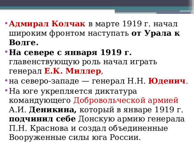Адмирал Колчак в марте 1919 г. начал широким фронтом наступать от Урала к Волге. На севере с января 1919 г. главенствующую роль начал играть генерал Е.К. Миллер , на северо-западе — генерал Н.Н. Юденич .  На юге укрепляется диктатура командующего Добровольческой армией А.И. Деникина, который в январе 1919 г. подчинил себе Донскую армию генерала П.Н. Краснова и создал объединенные Вооруженные силы юга России.