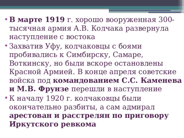 В марте 1919 г. хорошо вооруженная 300-тысячная армия А.В. Колчака развернула наступление с востока Захватив Уфу, колчаковцы с боями пробивались к Симбирску, Самаре, Воткинску, но были вскоре остановлены Красной Армией. В конце апреля советские войска под командованием С.С. Каменева и М.В. Фрунзе перешли в наступление К началу 1920 г. колчаковцы были окончательно разбиты, а сам адмирал арестован и расстрелян по приговору Иркутского ревкома