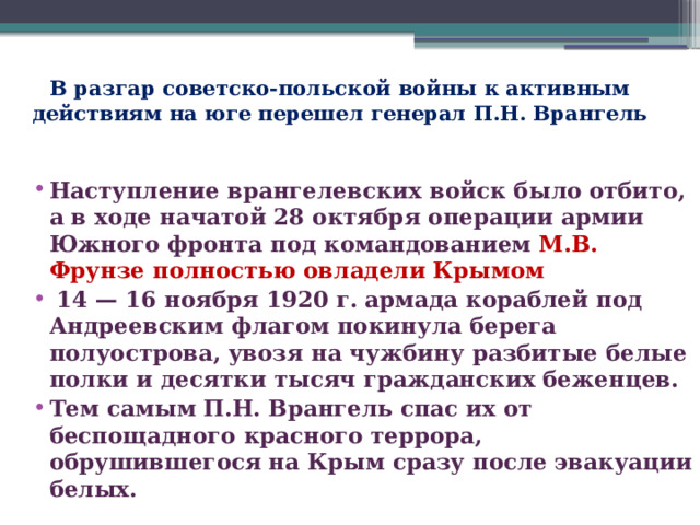 В разгар советско-польской войны к активным действиям на юге перешел генерал П.Н. Врангель Наступление врангелевских войск было отбито, а в ходе начатой 28 октября операции армии Южного фронта под командованием М.В. Фрунзе полностью овладели Крымом  14 — 16 ноября 1920 г. армада кораблей под Андреевским флагом покинула берега полуострова, увозя на чужбину разбитые белые полки и десятки тысяч гражданских беженцев.  Тем самым П.Н. Врангель спас их от беспощадного красного террора, обрушившегося на Крым сразу после эвакуации белых.