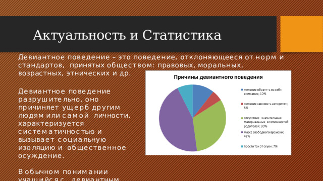 Актуальность и Статистика Девиантное  поведение  –  это  поведение,  отклоняющееся  от  норм  и  стандартов,  принятых  обществом:  правовых,  моральных,  возрастных,  этнических  и  др. Д е в и а н т н ое  п о в е д е н и е р а з р у ш и т е л ь н о ,  о н о  п р и ч и н я е т у щ е р б  д р у г и м  л ю д ям  и л и  с а м о й личности, характеризуется  с и с т е м а т и ч н о с т ь ю  и  в ы з ы в а е т с о ц и а л ь н у ю  и з о ля ц и ю  и общественное  осуждение. В  о б ы ч н о м  п о н и м а н и и  у ч а щ и й с я  с д е в и а н т н ы м  п о в е д е н и е м  –  э т о  т а к н а з ы в а е м ы й  “ т р у д н ы й  ре б е н о к ”