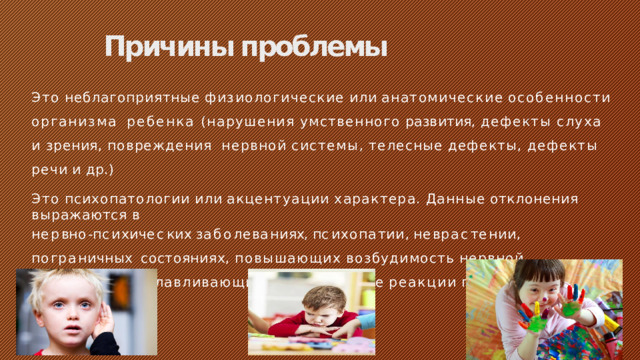Причины проблемы Это  неблагоприятные  физиологические  или  анатомические  особенности  организма  ребенка (нарушения умственного развития, дефекты слуха и зрения, повреждения  нервной  системы,  телесные  дефекты,  дефекты  речи  и  др.) Это  психопатологии  или  акцентуации  характера.  Данные  отклонения  выражаются  в н е р в н о - п с и х и ч е с к и х  з а б о л е в а н и ях,  п с и х о п а т ии ,  н е в р а с т е н ии ,  п о г р а н и ч н ы х состояниях,  повышающих  возбудимость  нервной  системы  и  обуславливающих  неадекватные  реакции  подростка.