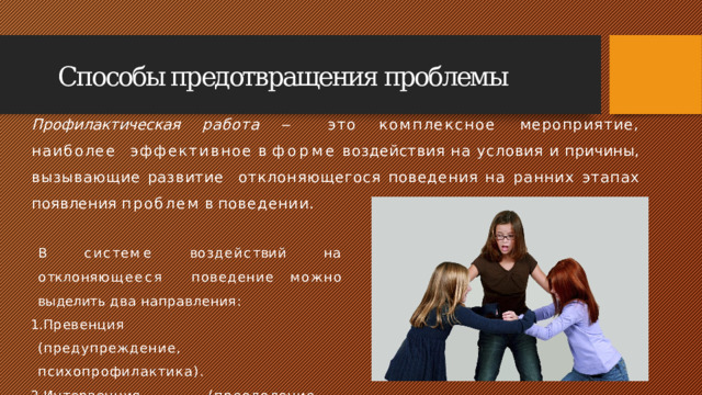 Способы предотвращения проблемы Профилактическая работа ‒ это комплексное мероприятие, наиболее  эффективное  в  форме  воздействия  на  условия  и  причины,  вызывающие  развитие  отклоняющегося  поведения  на  ранних  этапах  появления  проблем  в  поведении. В  с и с т е м е  в о з д е й с т в и й  н а  о т к л о н я ющ ее с я поведение  можно  выделить  два  направления: