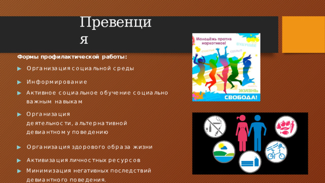 Превенция Формы  профилактической  работы: ▶  О р г а н и з а ц и я  с о ц и а л ь н о й  с р е д ы ▶  Информирование ▶  А к т и в н ое  с о ц и а л ь н ое  о б у ч е н и е  с о ц и а л ь н о в а ж н ы м  н а в ы к а м ▶  О р г а н и з а ц и я  д е я т е л ь н о с т и ,   а л ь т е р н а т и в н о й д е в и а н т н о м у  п о в е д е н и ю ▶  О р г а н и з а ц и я  з д о р о в о г о  о б р а з а  ж и з н и ▶  А к т и в и з а ц и я  л и ч н о с т н ы х  р е с у р с о в ▶  Минимизация  негативных  последствий  д е в и а н т н о г о  п о в е д е н и я.