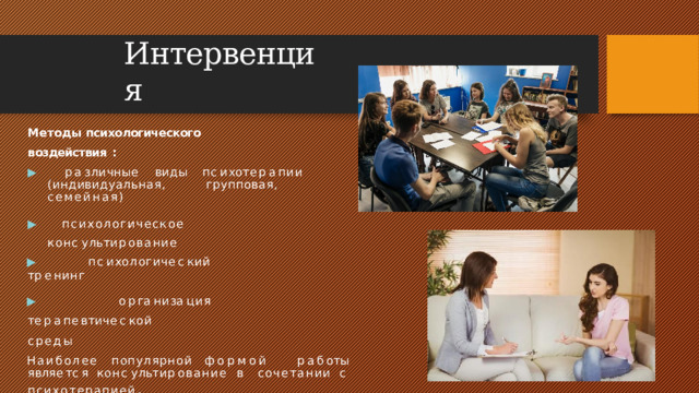 Интервенция Методы  психологического воздействия  : ▶  р а з л и ч н ы е  в и д ы  п с и х о т е р а п и и (индивидуальная, групповая,  семейная) ▶  психологическое  ко н с у л ь т и р ов а н и е ▶  п с и х о л о г и ч е с к и й  т р е н и н г ▶  о р г а н и з а ц и я  т е р а п е в т и ч е с к ой среды Наиболее популярной формой  р а б о т ы  я в л я е т с я  к о н с у л ь т и р ован и е  в сочетании  с  психотерапией .