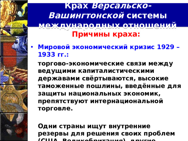 Крах Версальско-Вашингтонской системы международных отношений Причины краха:  Мировой экономический кризис 1929 – 1933 гг.:  торгово-экономические связи между ведущими капиталистическими державами свёртываются, высокие таможенные пошлины, введённые для защиты национальных экономик, препятствуют интернациональной торговле.   Одни страны ищут внутренние резервы для решения своих проблем (США, Великобритания), другие встают на традиционный путь внешней экспансии (Япония, Италия, Германия).