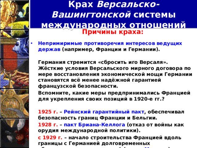 Крах Версальско-Вашингтонской системы международных отношений Причины краха:  Непримиримые противоречия интересов ведущих держав (например, Франции и Германии).   Германия стремится «сбросить иго Версаля». Жёсткие условия Версальского мирного договора по мере восстановления экономической мощи Германии становятся всё менее надёжной гарантией французской безопасности.  Вспомните, какие меры предпринимались Францией для укрепления своих позиций в 1920-е гг.?   1925 г. – Рейнский гарантийный пакт , обеспечивал безопасность границ Франции и Бельгии.  1928 г. – пакт Бриана-Келлога (отказ от войны как орудия международной политики).  с 1929 г. – начало строительства Францией вдоль границы с Германией долговременных оборонительных укреплений ( линия Мажино ).