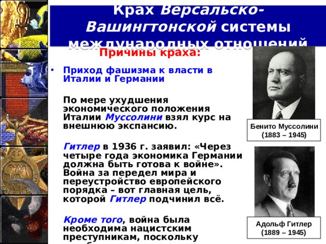 Крах Версальско-Вашингтонской системы международных отношений Причины краха:  Приход фашизма к власти в Италии и Германии   По мере ухудшения экономического положения Италии Муссолини взял курс на внешнюю экспансию.   Гитлер в 1936 г. заявил: «Через четыре года экономика Германии должна быть готова к войне». Война за передел мира и переустройство европейского порядка – вот главная цель, которой Гитлер подчинил всё.   Кроме того , война была необходима нацистским преступникам, поскольку всеобщая занятость и повышение уровня жизни в Германии достигались за счёт постепенного расширения военного производства. Бенито Муссолини (1883 – 1945) Адольф Гитлер (1889 – 1945)