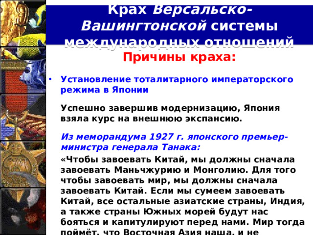Крах Версальско-Вашингтонской системы международных отношений Причины краха:  Установление тоталитарного императорского режима в Японии   Успешно завершив модернизацию, Япония взяла курс на внешнюю экспансию.   Из меморандума 1927 г. японского премьер-министра генерала Танака:  «Чтобы завоевать Китай, мы должны сначала завоевать Маньчжурию и Монголию. Для того чтобы завоевать мир, мы должны сначала завоевать Китай. Если мы сумеем завоевать Китай, все остальные азиатские страны, Индия, а также страны Южных морей будут нас бояться и капитулируют перед нами. Мир тогда поймёт, что Восточная Азия наша, и не осмелится оспаривать наши права».