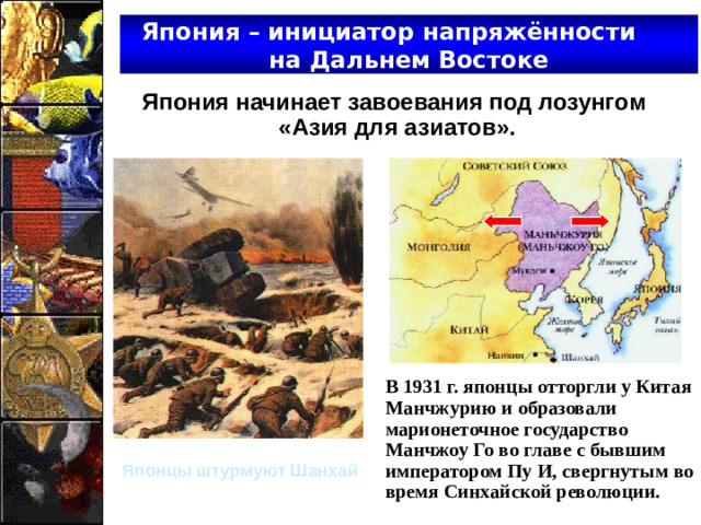 Япония – инициатор напряжённости на Дальнем Востоке Япония начинает завоевания под лозунгом «Азия для азиатов». В 1931 г. японцы отторгли у Китая Манчжурию и образовали марионеточное государство Манчжоу Го во главе с бывшим императором Пу И, свергнутым во время Синхайской революции. Японцы штурмуют Шанхай
