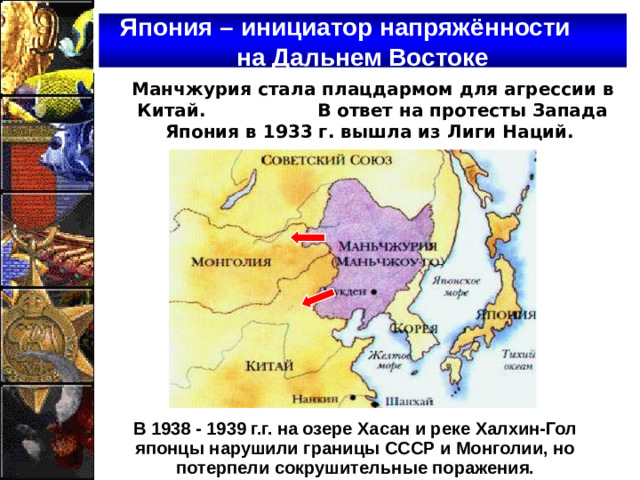 Япония – инициатор напряжённости на Дальнем Востоке Манчжурия стала плацдармом для агрессии в Китай. В ответ на протесты Запада Япония в 1933 г. вышла из Лиги Наций. В 1938 - 1939 г.г. на озере Хасан и реке Халхин-Гол японцы нарушили границы СССР и Монголии, но потерпели сокрушительные поражения.