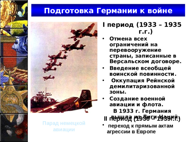 Подготовка Германии к войне I период (1933 – 1935 г.г.) Отмена всех ограничений на перевооружение страны, записанные в Версальском договоре. Введение всеобщей воинской повинности.  Оккупация Рейнской демилитаризованной зоны. Создание военной авиации и флота. В 1933 г. Германия вышла из Лиги Наций. II период (1936 – 1939г.г.)  переход к прямым актам агрессии в Европе Парад немецкой авиации