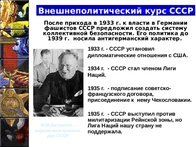 Внешнеполитический курс СССР  После прихода в 1933 г. к власти в Германии фашистов СССР предложил создать систему коллективной безопасности. Его политика до 1939 г. носила антигерманский характер. 1933 г. - СССР установил дипломатические отношения с США.  1934 г. - СССР стал членом Лиги Наций. 1935 г. - подписание советско-французского договора, присоединение к нему Чехословакии.  1935 г. - СССР выступил против милитаризации Рейнской зоны, но Лига Наций нашу страну не поддержала. М.М.Литвинов – нарком иностранных дел СССР
