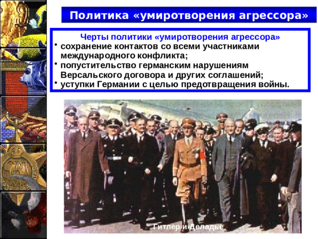 Политика «умиротворения агрессора» Черты политики «умиротворения агрессора» сохранение контактов со всеми участниками международного конфликта; попустительство германским нарушениям Версальского договора и других соглашений; уступки Германии с целью предотвращения войны. Гитлер и Деладье