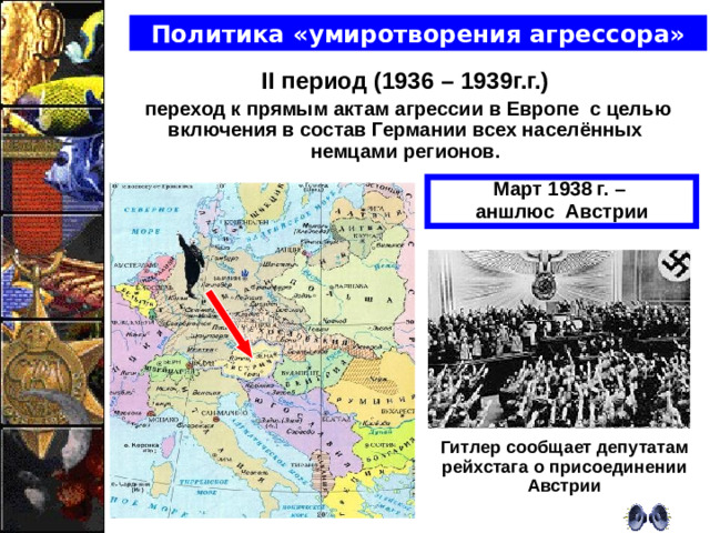 Политика «умиротворения агрессора» II период (1936 – 1939г.г.)  переход к прямым актам агрессии в Европе  с целью включения в состав Германии всех населённых немцами регионов.   Март 1938 г. – аншлюс Австрии Гитлер сообщает депутатам рейхстага о присоединении Австрии