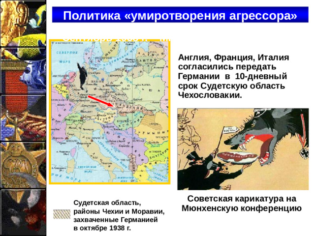 Политика «умиротворения агрессора» Сентябрь 1938 г. – Мюнхенская конференция Англия, Франция, Италия согласились передать Германии в 10-дневный срок Судетскую область Чехословакии. Советская карикатура на Мюнхенскую конференцию  Судетская область,  районы Чехии и Моравии,  захваченные Германией  в октябре 1938 г.