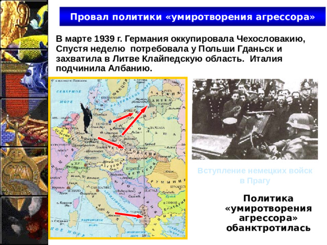 Провал политики «умиротворения агрессора» В марте 1939 г. Германия оккупировала Чехословакию, Спустя неделю потребовала у Польши Гданьск и захватила в Литве Клайпедскую область. Италия подчинила Албанию. Вступление немецких войск в Прагу Политика «умиротворения агрессора» обанктротилась