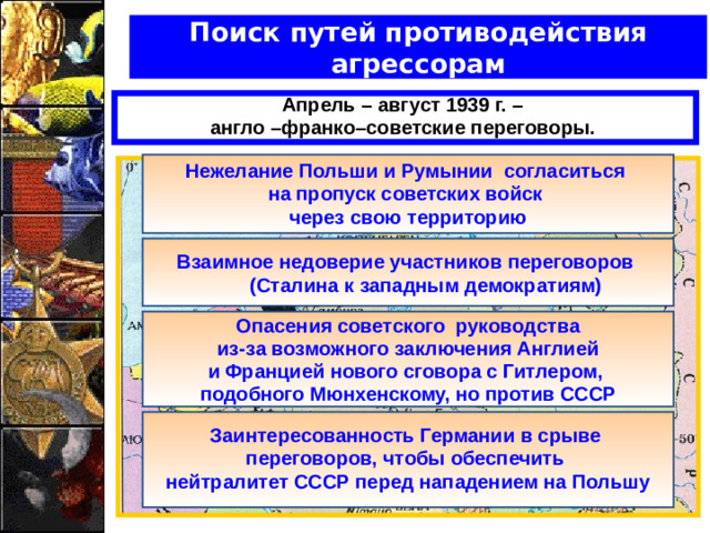 Поиск путей противодействия агрессорам Апрель – август 1939 г. – англо –франко–советские переговоры.  Нежелание Польши и Румынии согласиться на пропуск советских войск через свою территорию   Взаимное недоверие участников переговоров  (Сталина к западным демократиям)   Опасения советского руководства  из-за возможного заключения Англией и Францией нового сговора с Гитлером, подобного Мюнхенскому, но против СССР  Заинтересованность Германии в срыве переговоров, чтобы обеспечить нейтралитет СССР перед нападением на Польшу
