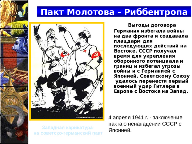 Пакт Молотова - Риббентропа Выгоды договора Германия избегала войны на два фронта и создавала плацдарм для последующих действий на Востоке. СССР получал время для укрепления оборонного потенциала и границ и избегал угрозы войны и с Германией с Японией. Советскому Союзу удалось перенести первый военный удар Гитлера в Европе с Востока на Запад.  4 апреля 1941 г. - заключение пакта о ненападении СССР с Японией. Западная карикатура на советско-германский пакт