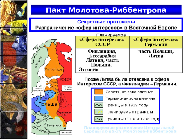 Пакт Молотова-Риббентропа Секретные протоколы Разграничение «сфер интересов» в Восточной Европе Планируемое «Сфера интересов» СССР «Сфера интересов» Германии Финляндия, Бессарабия Латвия, часть Польши, часть Польши, Литва Эстония Позже Литва была отнесена к сфере Интересов СССР, а Финляндия – Германии. Планируемое разделение Центральной Европы по пакту Молотова-Риббентропа