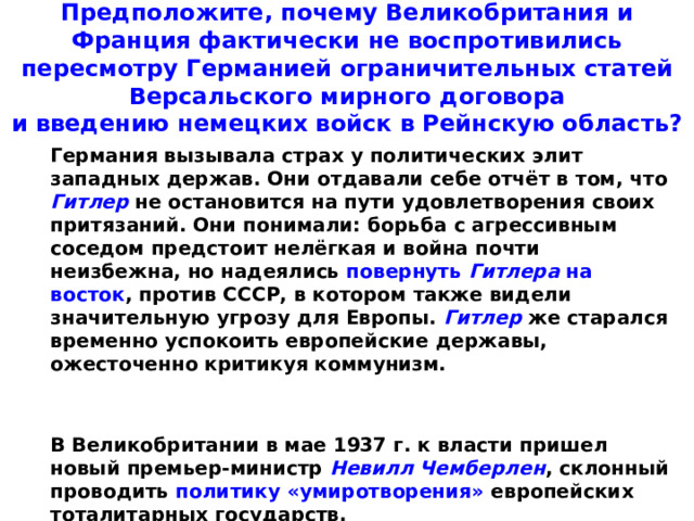 Предположите, почему Великобритания и Франция фактически не воспротивились пересмотру Германией ограничительных статей Версальского мирного договора  и введению немецких войск в Рейнскую область?  Германия вызывала страх у политических элит западных держав. Они отдавали себе отчёт в том, что Гитлер не остановится на пути удовлетворения своих притязаний. Они понимали: борьба с агрессивным соседом предстоит нелёгкая и война почти неизбежна, но надеялись повернуть Гитлера на восток , против СССР, в котором также видели значительную угрозу для Европы. Гитлер же старался временно успокоить европейские державы, ожесточенно критикуя коммунизм.    В Великобритании в мае 1937 г. к власти пришел новый премьер-министр Невилл Чемберлен , склонный проводить политику «умиротворения» европейских тоталитарных государств.