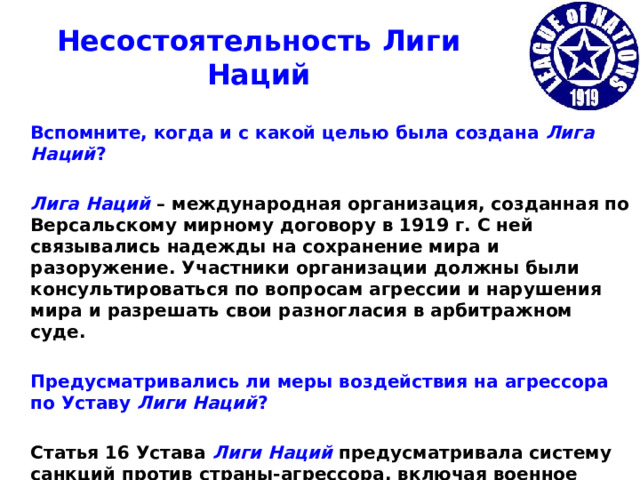 Несостоятельность Лиги Наций  Вспомните, когда и с какой целью была создана Лига Наций ?   Лига Наций – международная организация, созданная по Версальскому мирному договору в 1919 г. С ней связывались надежды на сохранение мира и разоружение. Участники организации должны были консультироваться по вопросам агрессии и нарушения мира и разрешать свои разногласия в арбитражном суде.   Предусматривались ли меры воздействия на агрессора по Уставу Лиги Наций ?   Статья 16 Устава Лиги Наций предусматривала систему санкций против страны-агрессора, включая военное вмешательство.