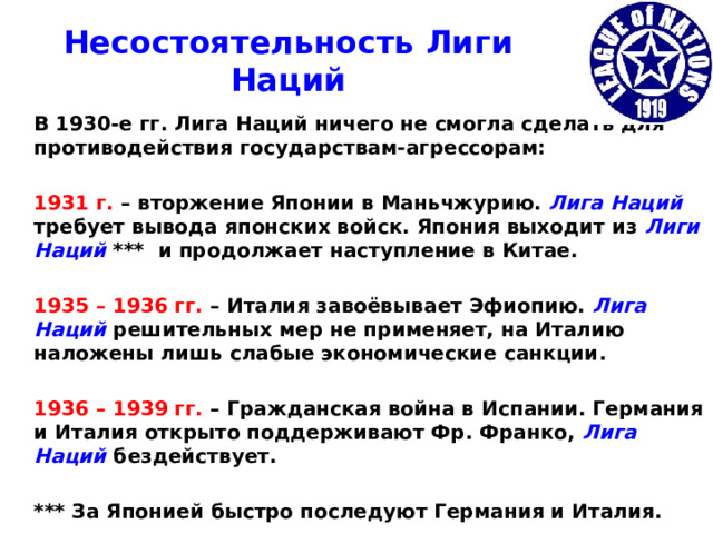 Несостоятельность Лиги Наций  В 1930-е гг. Лига Наций ничего не смогла сделать для противодействия государствам-агрессорам:   1931 г. – вторжение Японии в Маньчжурию. Лига Наций требует вывода японских войск. Япония выходит из Лиги Наций *** и продолжает наступление в Китае.   1935 – 1936 гг. – Италия завоёвывает Эфиопию. Лига Наций решительных мер не применяет, на Италию наложены лишь слабые экономические санкции.   1936 – 1939 гг. – Гражданская война в Испании. Германия и Италия открыто поддерживают Фр. Франко, Лига Наций бездействует.   *** За Японией быстро последуют Германия и Италия.