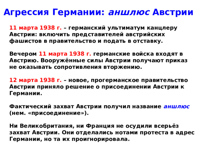 Агрессия Германии: аншлюс Австрии  11 марта 1938 г. – германский ультиматум канцлеру Австрии: включить представителей австрийских фашистов в правительство и подать в отставку.   Вечером 11 марта 1938 г. германские войска входят в Австрию. Вооружённые силы Австрии получают приказ не оказывать сопротивления вторжению.   12 марта 1938 г. – новое, прогерманское правительство Австрии приняло решение о присоединении Австрии к Германии.   Фактический захват Австрии получил название аншлюс (нем. «присоединение»).   Ни Великобритания, ни Франция не осудили всерьёз захват Австрии. Они отделались нотами протеста в адрес Германии, но та их проигнорировала.
