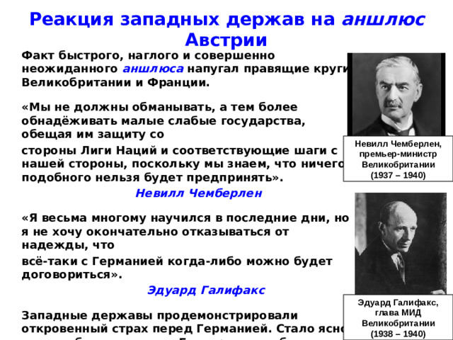 Реакция западных держав на аншлюс Австрии  Факт быстрого, наглого и совершенно неожиданного аншлюса напугал правящие круги Великобритании и Франции.   «Мы не должны обманывать, а тем более обнадёживать малые слабые государства, обещая им защиту со  стороны Лиги Наций и соответствующие шаги с нашей стороны, поскольку мы знаем, что ничего подобного нельзя будет предпринять».       Невилл Чемберлен   «Я весьма многому научился в последние дни, но я не хочу окончательно отказываться от надежды, что  всё-таки с Германией когда-либо можно будет договориться».        Эдуард Галифакс   Западные державы продемонстрировали откровенный страх перед Германией. Стало ясно, что они будут уступать Гитлеру, лишь бы он двинул свои войска на восток, а не на запад. Невилл Чемберлен, премьер-министр Великобритании (1937 – 1940) Эдуард Галифакс, глава МИД Великобритании (1938 – 1940)