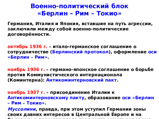Военно-политический блок  «Берлин – Рим – Токио»  Германия, Италия и Япония, вставшие на путь агрессии, заключили между собой военно-политические договорённости.   октябрь 1936 г. – итало-германское соглашение о сотрудничестве ( Берлинский протокол ), оформление оси «Берлин – Рим» .   ноябрь 1936 г. – германо-японское соглашение о борьбе против Коммунистического интернационала (Коминтерна): Антикоминтерновский пакт .   ноябрь 1937 г. – присоединение Италии к Антикоминтерновскому пакту , образование оси «Берлин – Рим – Токио» .  Муссолини , правда, при этом уступил Германии зоны своих давних интересов в Центральной Европе и на Балканах и лишился права заключать международные договоры без согласия Гитлера .