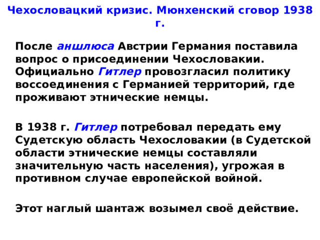 Чехословацкий кризис. Мюнхенский сговор 1938 г.  После аншлюса Австрии Германия поставила вопрос о присоединении Чехословакии. Официально Гитлер провозгласил политику воссоединения с Германией территорий, где проживают этнические немцы.   В 1938 г. Гитлер потребовал передать ему Судетскую область Чехословакии (в Судетской области этнические немцы составляли значительную часть населения), угрожая в противном случае европейской войной.   Этот наглый шантаж возымел своё действие.