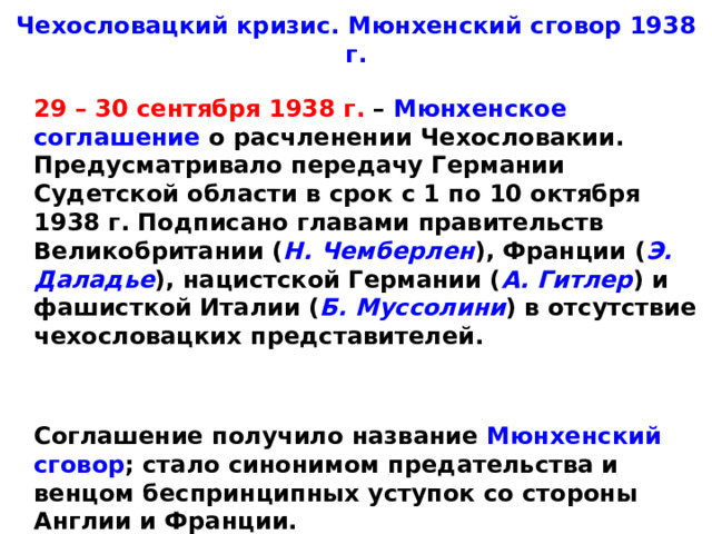 Чехословацкий кризис. Мюнхенский сговор 1938 г.  29 – 30 сентября 1938 г. – Мюнхенское соглашение о расчленении Чехословакии. Предусматривало передачу Германии Судетской области в срок с 1 по 10 октября 1938 г. Подписано главами правительств Великобритании ( Н. Чемберлен ), Франции ( Э. Даладье ), нацистской Германии ( А. Гитлер ) и фашисткой Италии ( Б. Муссолини ) в отсутствие чехословацких представителей.    Соглашение получило название Мюнхенский сговор ; стало синонимом предательства и венцом беспринципных уступок со стороны Англии и Франции.