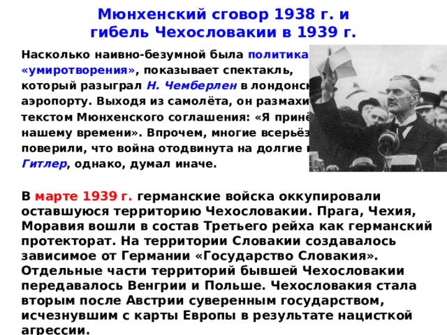 Мюнхенский сговор 1938 г. и  гибель Чехословакии в 1939 г.  Насколько наивно-безумной была политика  «умиротворения» , показывает спектакль,  который разыграл Н. Чемберлен в лондонском  аэропорту. Выходя из самолёта, он размахивал  текстом Мюнхенского соглашения: «Я принёс мир  нашему времени». Впрочем, многие всерьёз  поверили, что война отодвинута на долгие годы.  Гитлер , однако, думал иначе.   В марте 1939 г. германские войска оккупировали оставшуюся территорию Чехословакии. Прага, Чехия, Моравия вошли в состав Третьего рейха как германский протекторат. На территории Словакии создавалось зависимое от Германии «Государство Словакия». Отдельные части территорий бывшей Чехословакии передавалось Венгрии и Польше. Чехословакия стала вторым после Австрии суверенным государством, исчезнувшим с карты Европы в результате нацисткой агрессии.