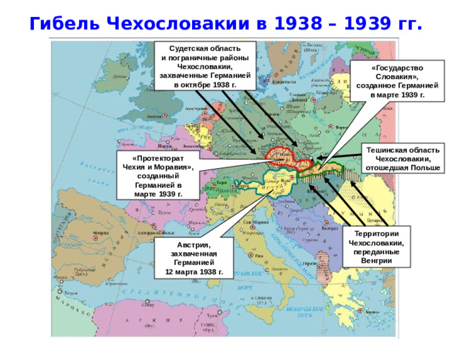 Гибель Чехословакии в 1938 – 1939 гг. Австрия, захваченная Германией 12 марта 1938 г. «Протекторат Чехия и Моравия», созданный Германией в марте 1939 г. Судетская область и пограничные районы Чехословакии, захваченные Германией в октябре 1938 г. «Государство Словакия», созданное Германией в марте 1939 г. Тешинская область Чехословакии, отошедшая Польше Территории Чехословакии, переданные Венгрии