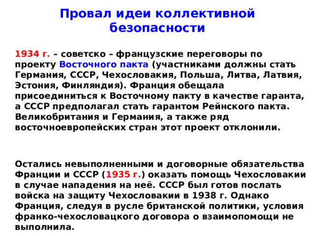 Провал идеи коллективной безопасности  1934 г. – советско – французские переговоры по проекту Восточного пакта (участниками должны стать Германия, СССР, Чехословакия, Польша, Литва, Латвия, Эстония, Финляндия). Франция обещала присоединиться к Восточному пакту в качестве гаранта, а СССР предполагал стать гарантом Рейнского пакта. Великобритания и Германия, а также ряд восточноевропейских стран этот проект отклонили.    Остались невыполненными и договорные обязательства Франции и СССР ( 1935 г. ) оказать помощь Чехословакии в случае нападения на неё. СССР был готов послать войска на защиту Чехословакии в 1938 г. Однако Франция, следуя в русле британской политики, условия франко-чехословацкого договора о взаимопомощи не выполнила.