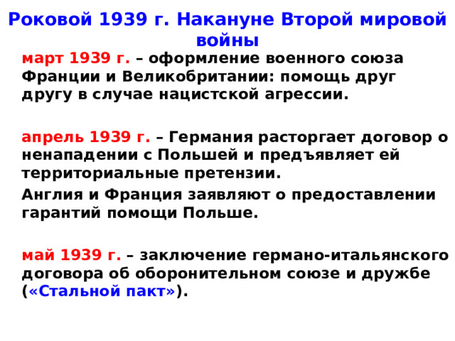 Роковой 1939 г. Накануне Второй мировой войны  март 1939 г. – оформление военного союза Франции и Великобритании: помощь друг другу в случае нацистской агрессии.   апрель 1939 г. – Германия расторгает договор о ненападении с Польшей и предъявляет ей территориальные претензии.  Англия и Франция заявляют о предоставлении гарантий помощи Польше.   май 1939 г. – заключение германо-итальянского договора об оборонительном союзе и дружбе ( «Стальной пакт» ).
