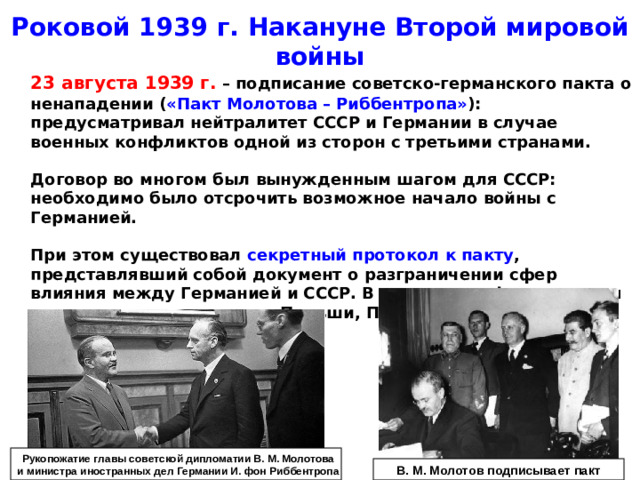 Роковой 1939 г. Накануне Второй мировой войны  23 августа 1939 г. – подписание советско-германского пакта о ненападении ( «Пакт Молотова – Риббентропа» ): предусматривал нейтралитет СССР и Германии в случае военных конфликтов одной из сторон с третьими странами.   Договор во многом был вынужденным шагом для СССР: необходимо было отсрочить возможное начало войны с Германией.   При этом существовал секретный протокол к пакту , представлявший собой документ о разграничении сфер влияния между Германией и СССР. В советскую сферу влияния отходили восточная часть Польши, Прибалтика, Финляндия. Рукопожатие главы советской дипломатии В. М. Молотова и министра иностранных дел Германии И. фон Риббентропа В. М. Молотов подписывает пакт