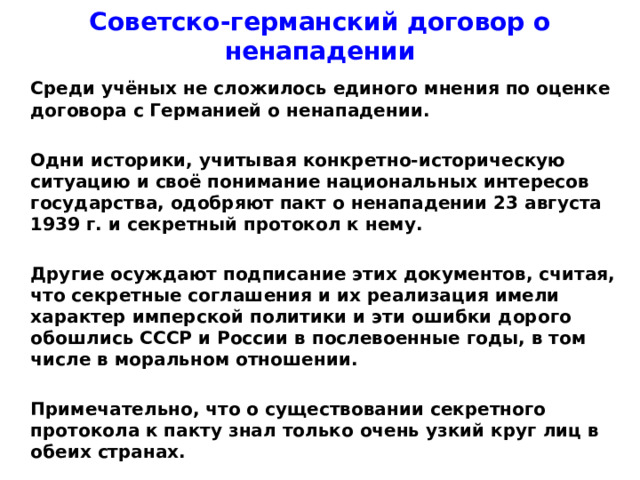 Советско-германский договор о ненападении  Среди учёных не сложилось единого мнения по оценке договора с Германией о ненападении.   Одни историки, учитывая конкретно-историческую ситуацию и своё понимание национальных интересов государства, одобряют пакт о ненападении 23 августа 1939 г. и секретный протокол к нему.   Другие осуждают подписание этих документов, считая, что секретные соглашения и их реализация имели характер имперской политики и эти ошибки дорого обошлись СССР и России в послевоенные годы, в том числе в моральном отношении.   Примечательно, что о существовании секретного протокола к пакту знал только очень узкий круг лиц в обеих странах.