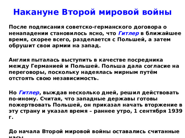 Накануне Второй мировой войны  После подписания советско-германского договора о ненападении становилось ясно, что Гитлер в ближайшее время, скорее всего, разделается с Польшей, а затем обрушит свои армии на запад.   Англия пыталась выступить в качестве посредника между Германией и Польшей. Польша дала согласие на переговоры, поскольку надеялась мирным путём отстоять свою независимость.   Но Гитлер , выждав несколько дней, решил действовать по-иному. Считая, что западные державы готовы пожертвовать Польшей, он приказал начать вторжение в эту страну и указал время – раннее утро, 1 сентября 1939 г.   До начала Второй мировой войны оставались считанные часы.