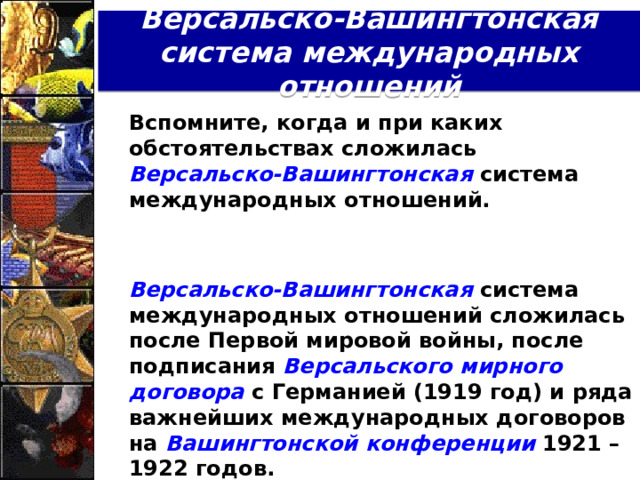 Версальско-Вашингтонская система международных отношений  Вспомните, когда и при каких обстоятельствах сложилась Версальско-Вашингтонская  система международных отношений.    Версальско-Вашингтонская система международных отношений сложилась после Первой мировой войны, после подписания Версальского мирного договора с Германией (1919 год) и ряда важнейших международных договоров на Вашингтонской  конференции 1921 – 1922 годов.