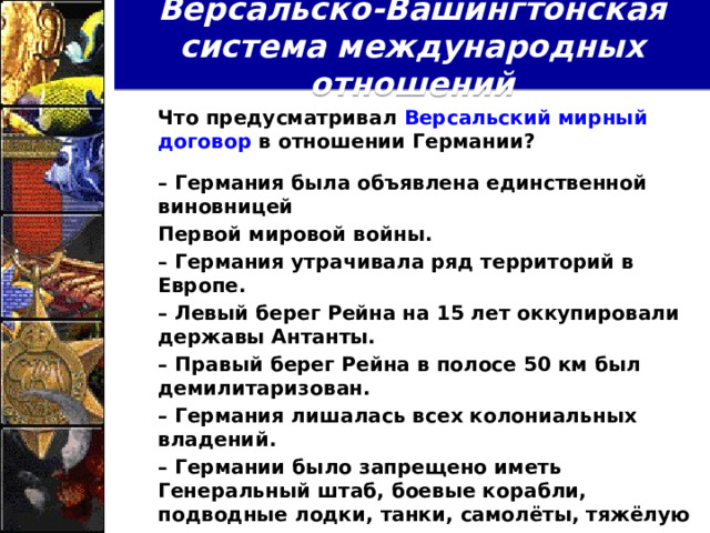 Версальско-Вашингтонская система международных отношений  Что предусматривал Версальский мирный договор в отношении Германии?   – Германия была объявлена единственной виновницей  Первой мировой войны.  – Германия утрачивала ряд территорий в Европе.  – Левый берег Рейна на 15 лет оккупировали державы Антанты.  – Правый берег Рейна в полосе 50 км был демилитаризован.  – Германия лишалась всех колониальных владений.  – Германии было запрещено иметь Генеральный штаб, боевые корабли, подводные лодки, танки, самолёты, тяжёлую артиллерию, отравляющие газы; численность германской армии ограничивалась 100 тыс. чел.  – Германия платила репарации.  Как можно оценить такие условия Версальского мира?