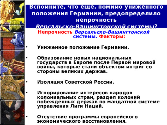 Вспомните, что ещё, помимо униженного положения Германии, предопределило непрочность  Версальско-Вашингтонской системы? Непрочность Версальско-Вашингтонской системы. Факторы:  Униженное положение Германии.  Образование новых национальных государств в Европе после Первой мировой войны, которые стали объектом интриг со стороны великих держав.  Изоляция Советской России.  Игнорирование интересов народов колониальных стран, раздел колоний побеждённых держав по мандатной системе управления Лиги Наций.